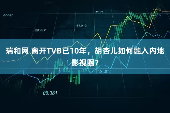 瑞和网 离开TVB已10年，胡杏儿如何融入内地影视圈？