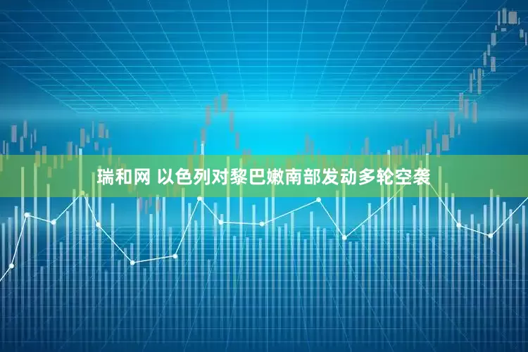 瑞和网 以色列对黎巴嫩南部发动多轮空袭