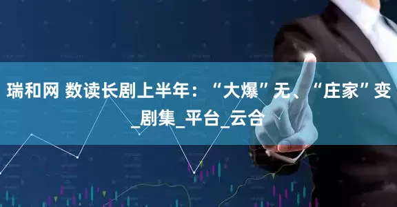 瑞和网 数读长剧上半年：“大爆”无、“庄家”变_剧集_平台_云合