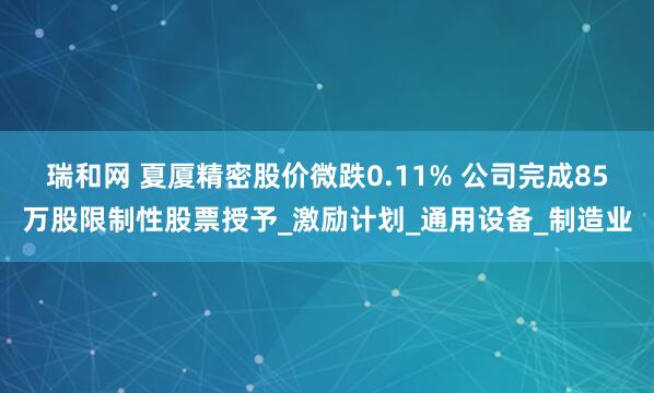 瑞和网 夏厦精密股价微跌0.11% 公司完成85万股限制性股票授予_激励计划_通用设备_制造业