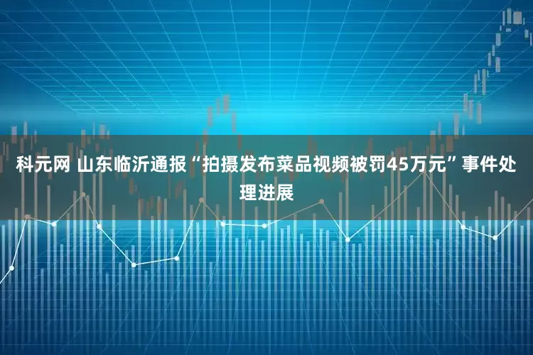 科元网 山东临沂通报“拍摄发布菜品视频被罚45万元”事件处理进展
