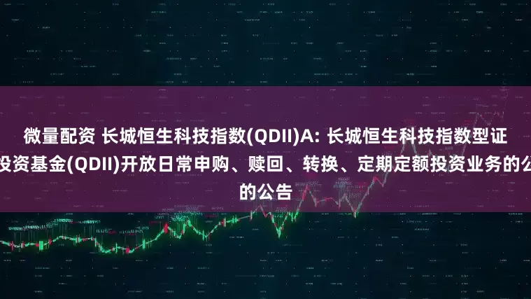 微量配资 长城恒生科技指数(QDII)A: 长城恒生科技指数型证券投资基金(QDII)开放日常申购、赎回、转换、定期定额投资业务的公告