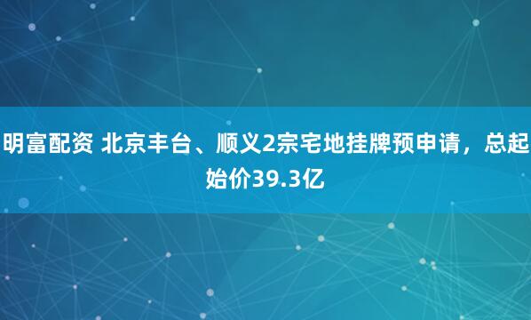 明富配资 北京丰台、顺义2宗宅地挂牌预申请，总起始价39.3亿