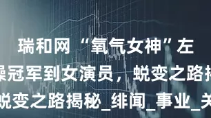 瑞和网 “氧气女神”左小青，体操冠军到女演员，蜕变之路揭秘_绯闻_事业_关系