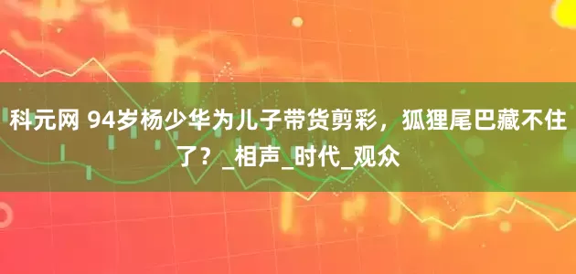 科元网 94岁杨少华为儿子带货剪彩，狐狸尾巴藏不住了？_相声_时代_观众