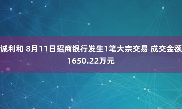 诚利和 8月11日招商银行发生1笔大宗交易 成交金额1650.22万元