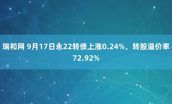 瑞和网 9月17日永22转债上涨0.24%，转股溢价率72.92%