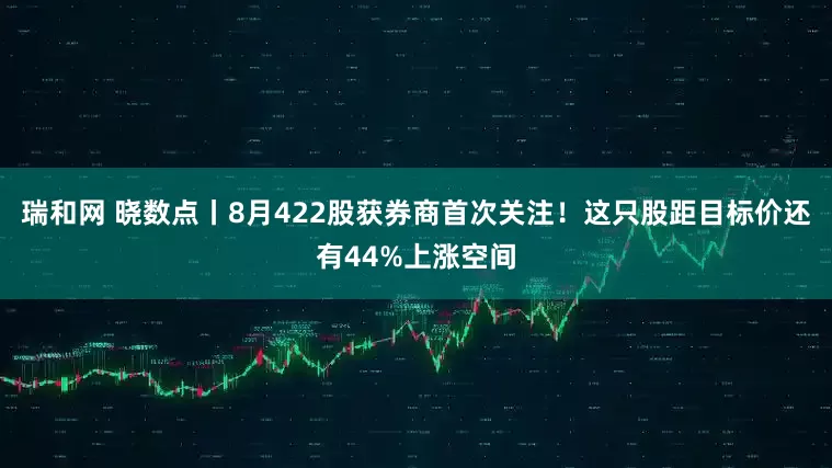 瑞和网 晓数点丨8月422股获券商首次关注！这只股距目标价还有44%上涨空间