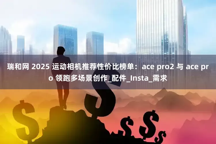 瑞和网 2025 运动相机推荐性价比榜单：ace pro2 与 ace pro 领跑多场景创作_配件_Insta_需求