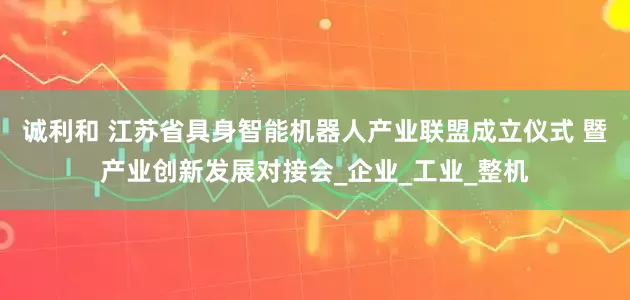 诚利和 江苏省具身智能机器人产业联盟成立仪式 暨产业创新发展对接会_企业_工业_整机