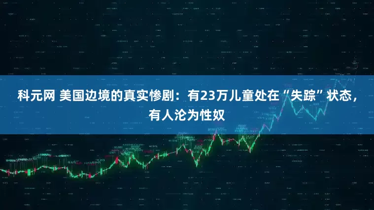 科元网 美国边境的真实惨剧：有23万儿童处在“失踪”状态，有人沦为性奴