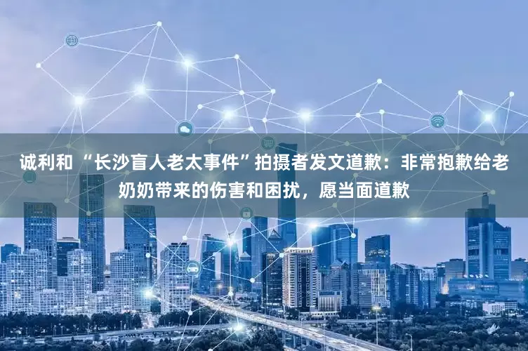 诚利和 “长沙盲人老太事件”拍摄者发文道歉：非常抱歉给老奶奶带来的伤害和困扰，愿当面道歉
