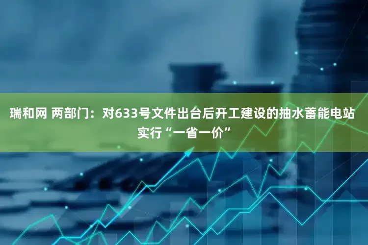 瑞和网 两部门：对633号文件出台后开工建设的抽水蓄能电站 实行“一省一价”