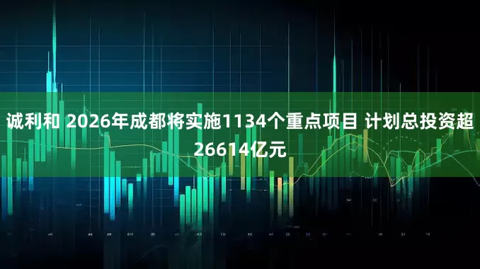 诚利和 2026年成都将实施1134个重点项目 计划总投资超26614亿元