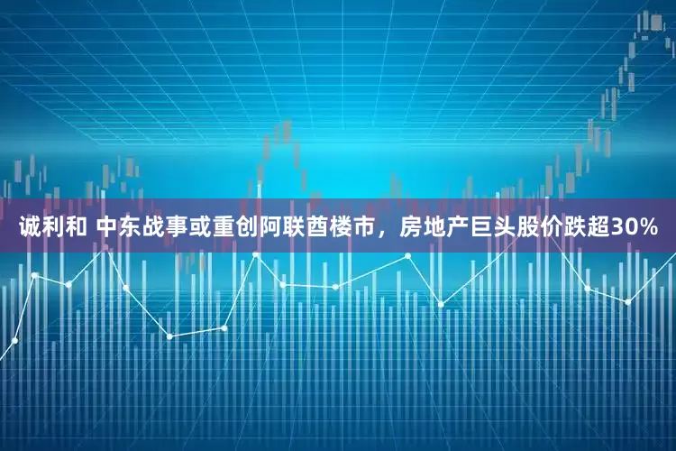 诚利和 中东战事或重创阿联酋楼市，房地产巨头股价跌超30%