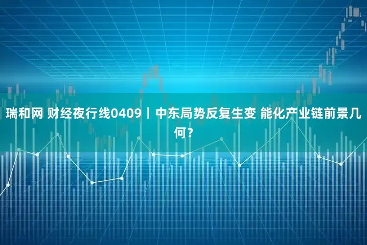 瑞和网 财经夜行线0409丨中东局势反复生变 能化产业链前景几何？