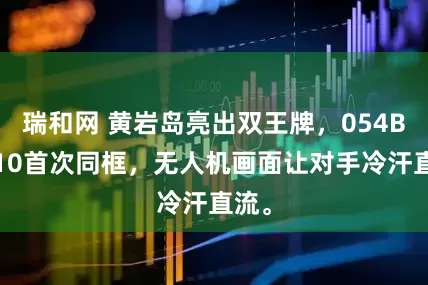 瑞和网 黄岩岛亮出双王牌,054B教-10首次同框,无人机画面让对手冷汗直流。